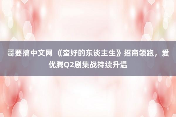 哥要搞中文网 《蛮好的东谈主生》招商领跑，爱优腾Q2剧集战持续升温