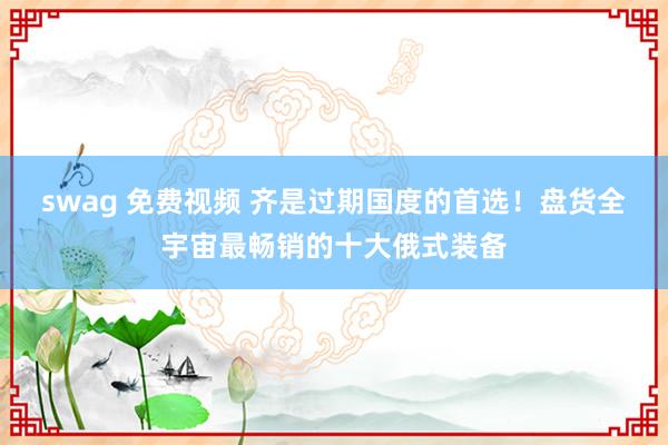 swag 免费视频 齐是过期国度的首选！盘货全宇宙最畅销的十大俄式装备