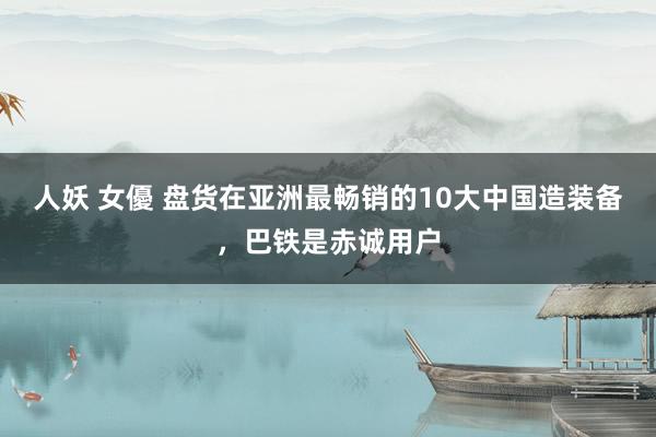 人妖 女優 盘货在亚洲最畅销的10大中国造装备，巴铁是赤诚用户