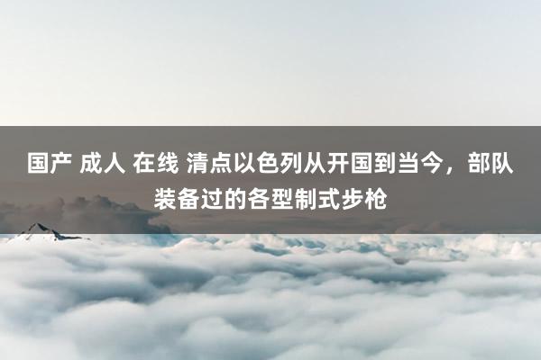 国产 成人 在线 清点以色列从开国到当今，部队装备过的各型制式步枪