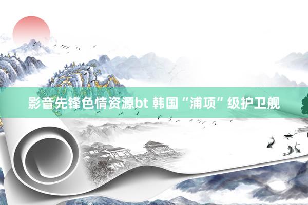 影音先锋色情资源bt 韩国“浦项”级护卫舰