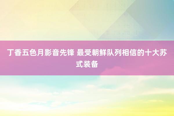 丁香五色月影音先锋 最受朝鲜队列相信的十大苏式装备
