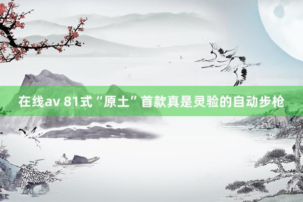 在线av 81式“原土”首款真是灵验的自动步枪