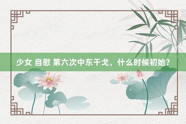 少女 自慰 第六次中东干戈，什么时候初始？