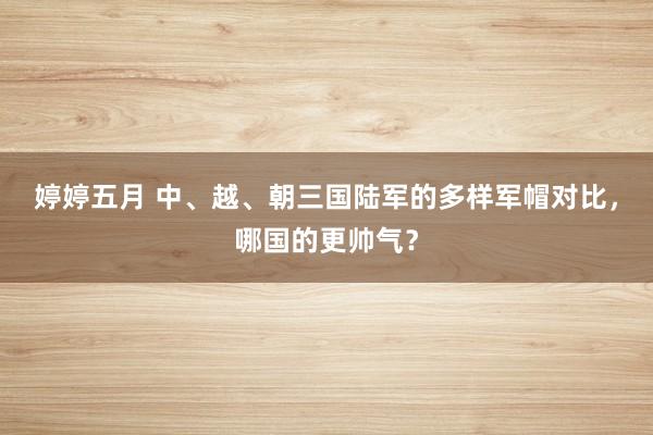 婷婷五月 中、越、朝三国陆军的多样军帽对比，哪国的更帅气？