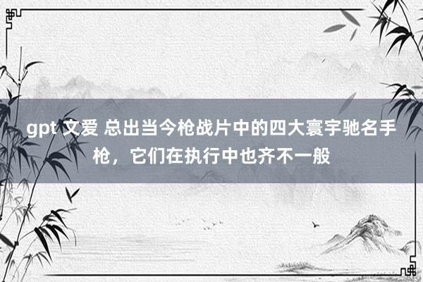 gpt 文爱 总出当今枪战片中的四大寰宇驰名手枪，它们在执行中也齐不一般