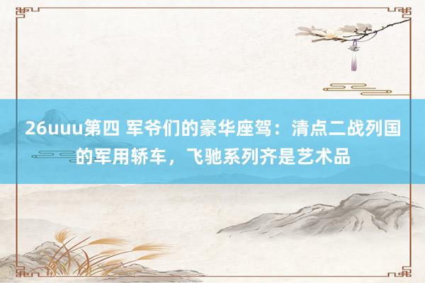 26uuu第四 军爷们的豪华座驾：清点二战列国的军用轿车，飞驰系列齐是艺术品