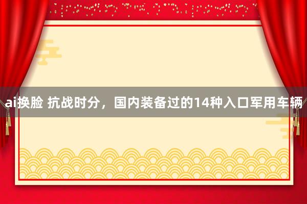 ai换脸 抗战时分，国内装备过的14种入口军用车辆