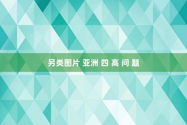 另类图片 亚洲 四 高 问 题