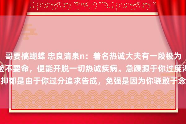 哥要搞蝴蝶 忠良清泉n:着名热诚大夫有一段极为马虎的言论:1. “不要脸不要命,便能开脱一切热诚疾病。急躁源于你过度渴慕掌控,抑郁是由于你过分追求告成,免强是因为你骁敢于念念要完好意思,疑病是你很是生机长...