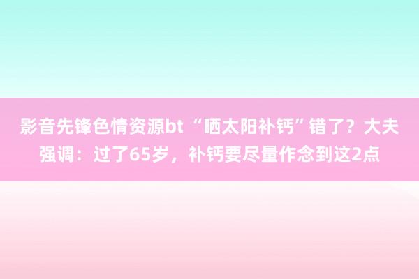 影音先锋色情资源bt “晒太阳补钙”错了？大夫强调：过了65岁，补钙要尽量作念到这2点