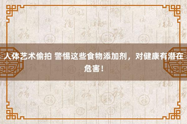 人体艺术偷拍 警惕这些食物添加剂，对健康有潜在危害！