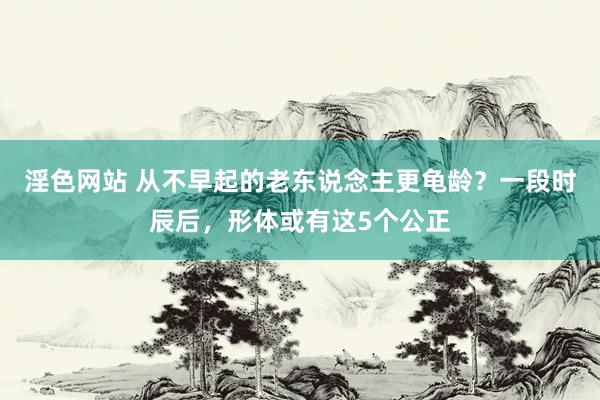 淫色网站 从不早起的老东说念主更龟龄？一段时辰后，形体或有这5个公正