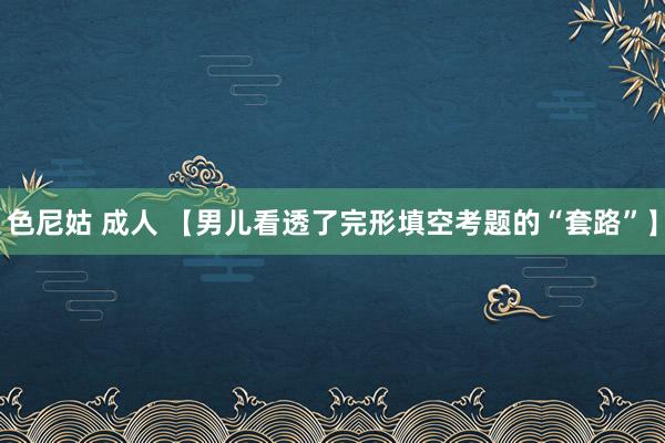 色尼姑 成人 【男儿看透了完形填空考题的“套路”】