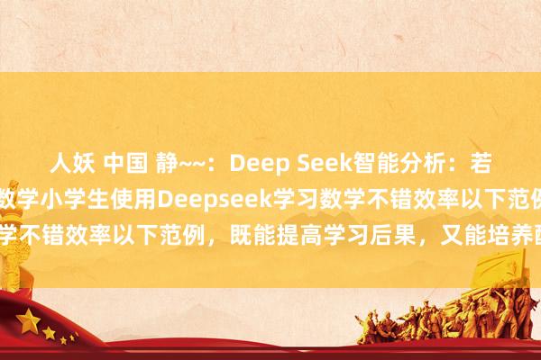 人妖 中国 静~~：Deep Seek智能分析：若何使用DeepSeek学~数学小学生使用Deepseek学习数学不错效率以下范例，既能提高学习后果，又能培养酷爱和智力：
