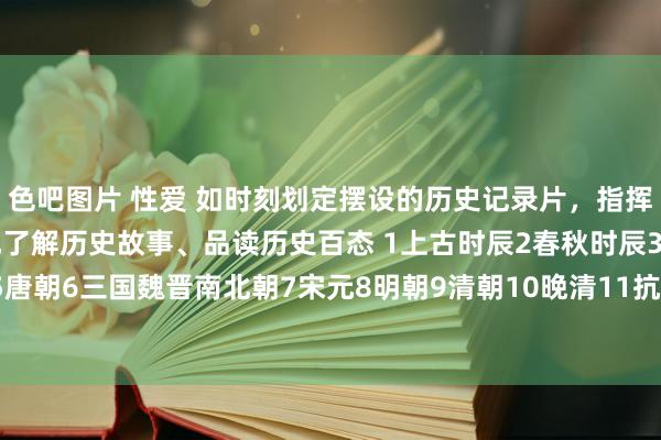 色吧图片 性爱 如时刻划定摆设的历史记录片，指挥孩子更直不雅、更吩咐地了解历史故事、品读历史百态 1上古时辰2春秋时辰3秦朝4汉朝5唐朝6三国魏晋南北朝7宋元8明朝9清朝10晚清11抗战时辰12通史类附部分不雅看地...