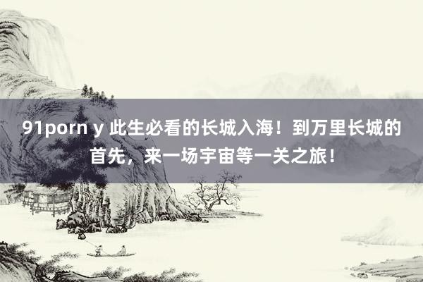 91porn y 此生必看的长城入海！到万里长城的首先，来一场宇宙等一关之旅！