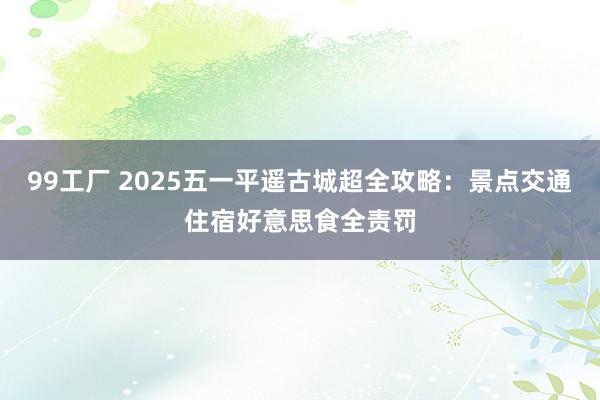 99工厂 2025五一平遥古城超全攻略：景点交通住宿好意思食全责罚