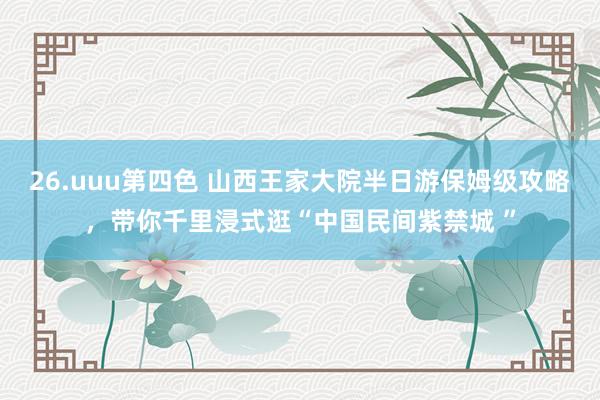 26.uuu第四色 山西王家大院半日游保姆级攻略，带你千里浸式逛“中国民间紫禁城 ”