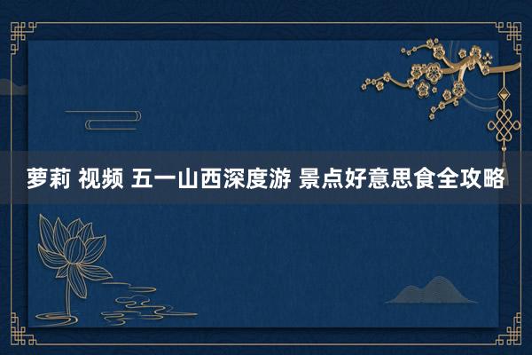 萝莉 视频 五一山西深度游 景点好意思食全攻略