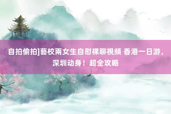 自拍偷拍]藝校兩女生自慰裸聊視頻 香港一日游，深圳动身！超全攻略