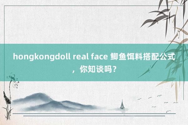 hongkongdoll real face 鲫鱼饵料搭配公式，你知谈吗？