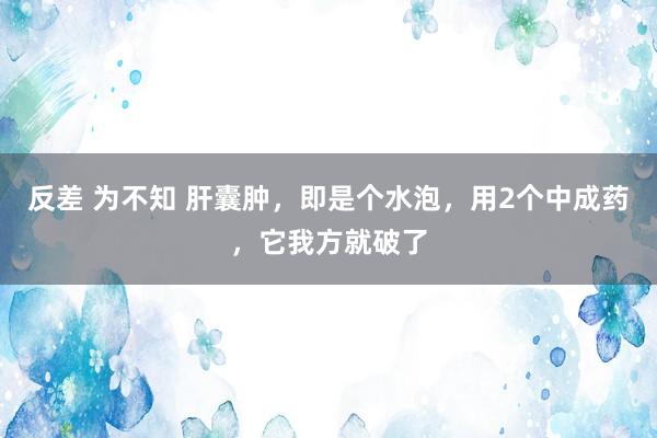 反差 为不知 肝囊肿，即是个水泡，用2个中成药，它我方就破了