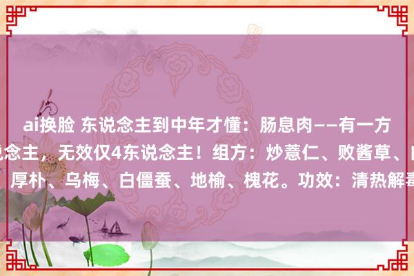 ai换脸 东说念主到中年才懂:肠息肉——有一方,率直讲,诊疗583东说念主,无效仅4东说念主!组方:炒薏仁、败酱草、白头翁、红藤、枳实、厚朴、乌梅、白僵蚕、地榆、槐花。功效:清热解毒、化瘀消瘤,专治肠说念内的息肉。方解:1....