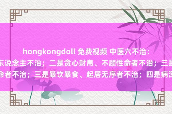 hongkongdoll 免费视频 中医六不治：一是依仗权势、夸耀是非的东说念主不治；二是贪心财帛、不顾性命者不治；三是暴饮暴食、起居无序者不治；四是病深不早求医...