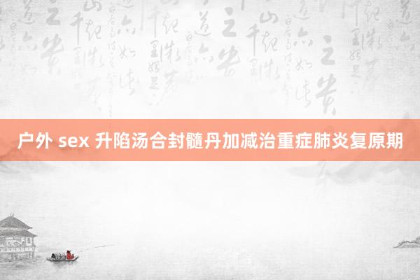 户外 sex 升陷汤合封髓丹加减治重症肺炎复原期