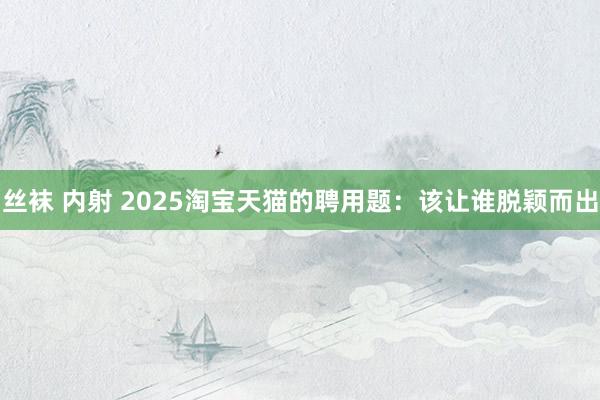 丝袜 内射 2025淘宝天猫的聘用题：该让谁脱颖而出
