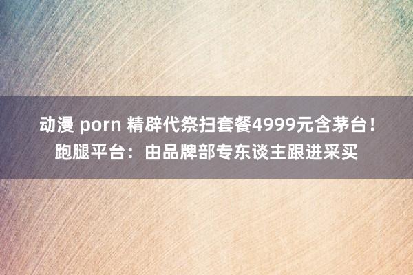 动漫 porn 精辟代祭扫套餐4999元含茅台！跑腿平台：由品牌部专东谈主跟进采买